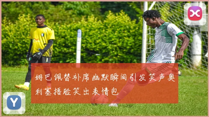 姆巴佩替补席幽默瞬间引发笑声奥利塞捂脸笑出表情包