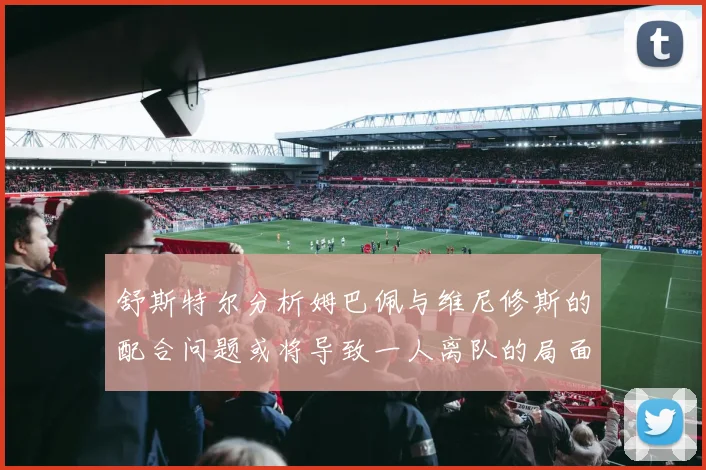 舒斯特尔分析姆巴佩与维尼修斯的配合问题或将导致一人离队的局面