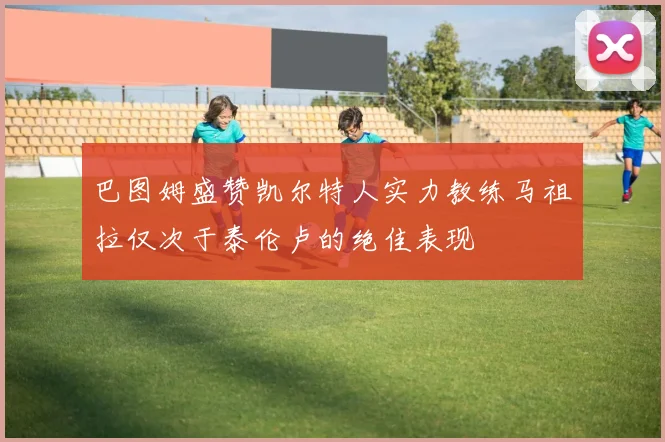 巴图姆盛赞凯尔特人实力教练马祖拉仅次于泰伦卢的绝佳表现