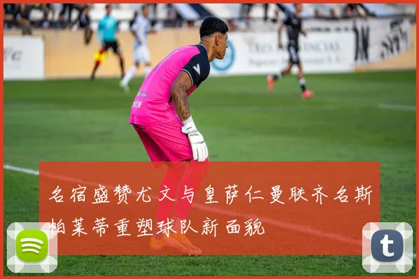 名宿盛赞尤文与皇萨仁曼联齐名斯帕莱蒂重塑球队新面貌